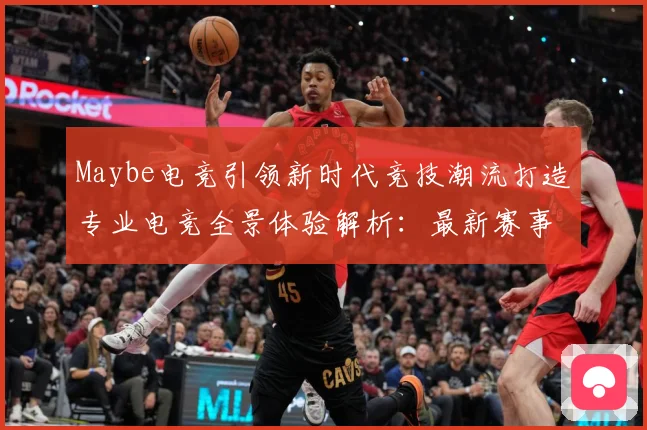 Maybe电竞引领新时代竞技潮流打造专业电竞全景体验解析：最新赛事动态与深度分析