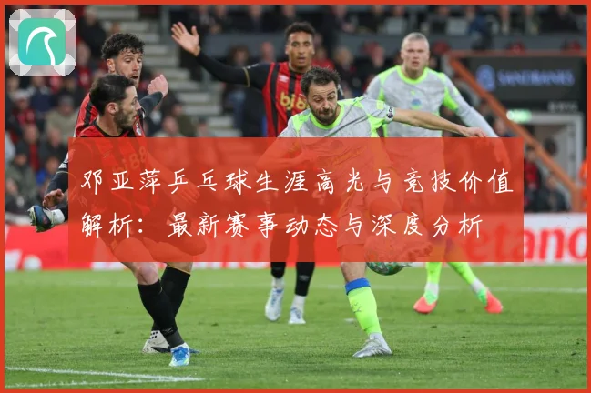 邓亚萍乒乓球生涯高光与竞技价值解析：最新赛事动态与深度分析