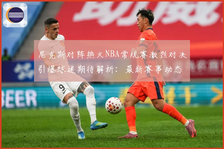 尼克斯对阵热火NBA常规赛激烈对决引爆球迷期待解析：最新赛事动态与深度分析