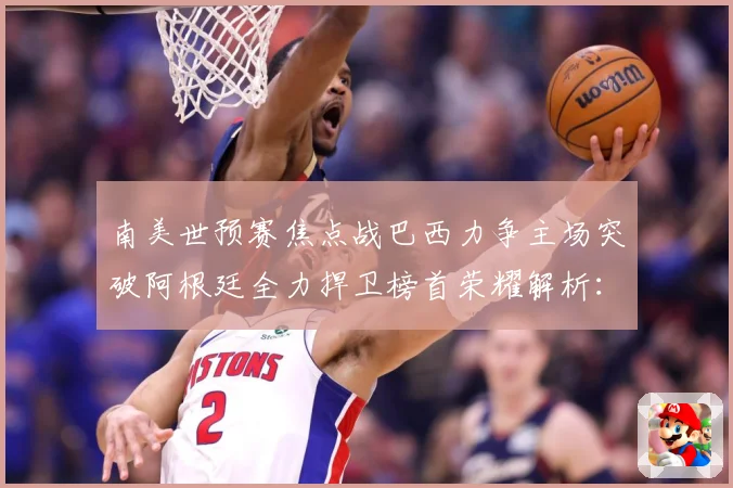 南美世预赛焦点战巴西力争主场突破阿根廷全力捍卫榜首荣耀解析：最新赛事动态与深度分析