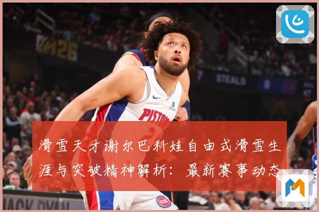 滑雪天才谢尔巴科娃自由式滑雪生涯与突破精神解析：最新赛事动态与深度分析