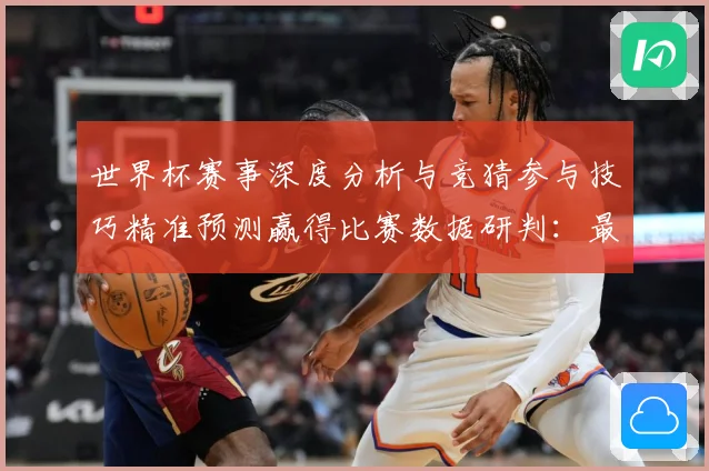 世界杯赛事深度分析与竞猜参与技巧精准预测赢得比赛数据研判：最新赛事动态与深度分析
