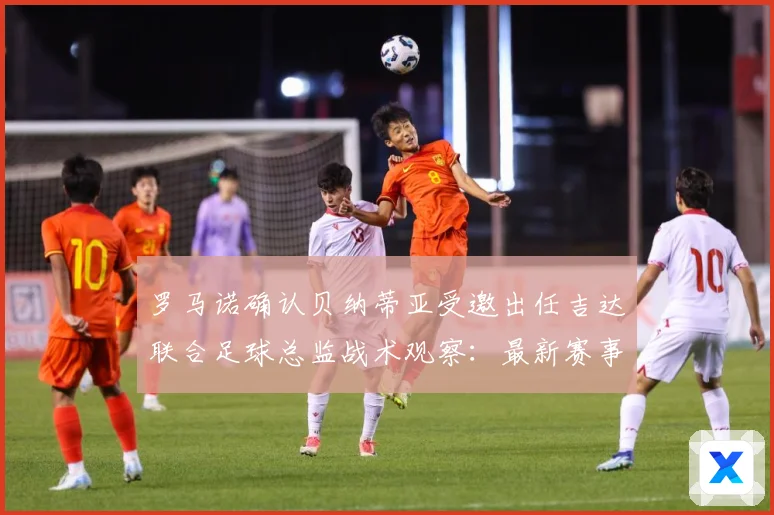 罗马诺确认贝纳蒂亚受邀出任吉达联合足球总监战术观察：最新赛事动态与深度分析