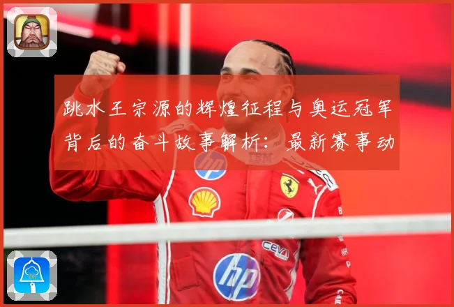 跳水王宗源的辉煌征程与奥运冠军背后的奋斗故事解析：最新赛事动态与深度分析