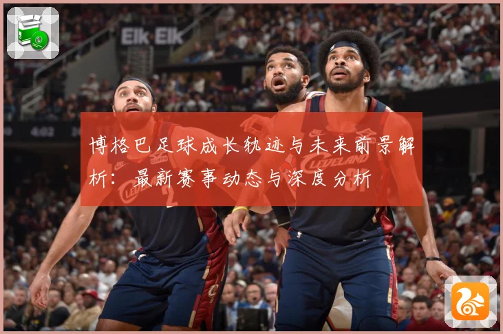 博格巴足球成长轨迹与未来前景解析：最新赛事动态与深度分析