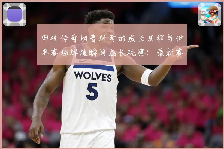 田径传奇切普科奇的成长历程与世界赛场辉煌瞬间成长观察：最新赛事动态与深度分析