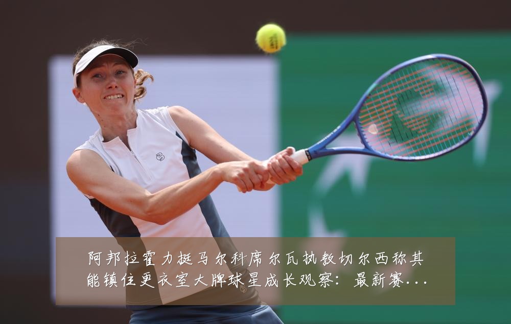 阿邦拉霍力挺马尔科席尔瓦执教切尔西称其能镇住更衣室大牌球星成长观察:最新赛事动态与深度分析