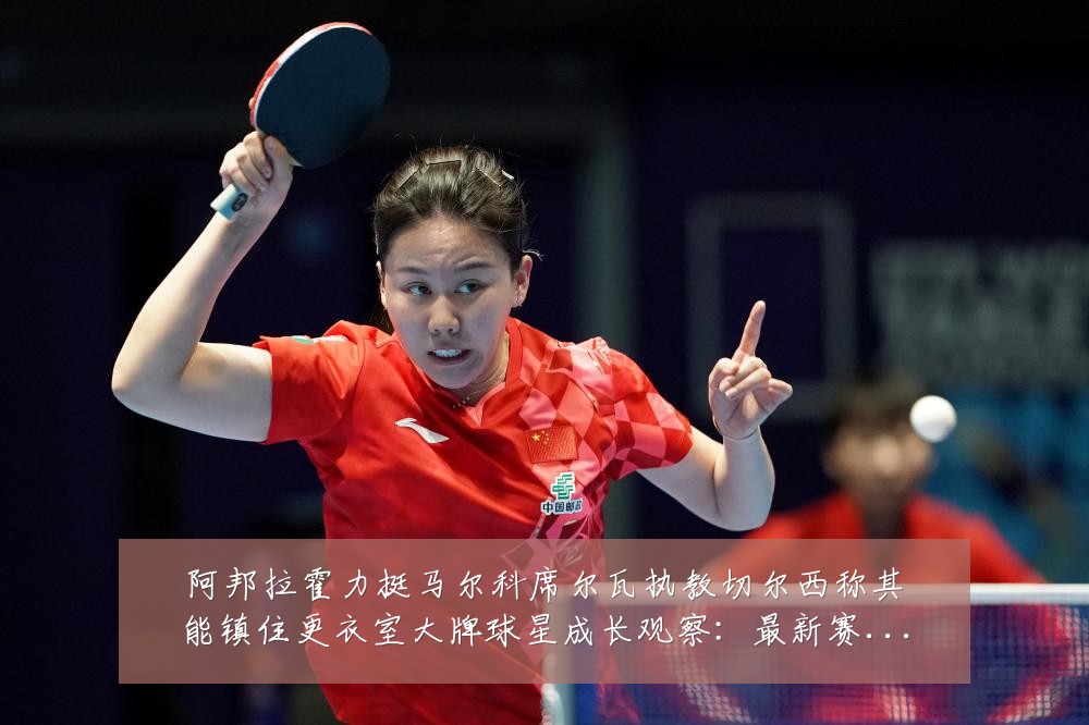 阿邦拉霍力挺马尔科席尔瓦执教切尔西称其能镇住更衣室大牌球星成长观察:最新赛事动态与深度分析