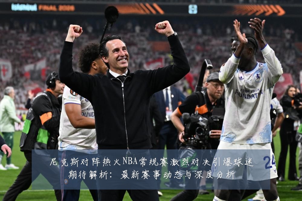 尼克斯对阵热火NBA常规赛激烈对决引爆球迷期待解析:最新赛事动态与深度分析